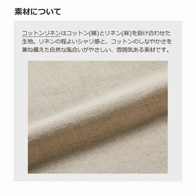 コットン(綿)とリネン(麻)を掛け合わせた生地。リネンの程よいシャリ感とコットンのしなやかさを兼ね備えた自然な風合いがやさしい、雰囲気ある素材です。 コットン(綿)とリネン(麻)を掛け合わせた生地。リネンの程よいシャリ感とコットンのしなやかさを兼ね備えた自然な風合いがやさしい、雰囲気ある素材です。