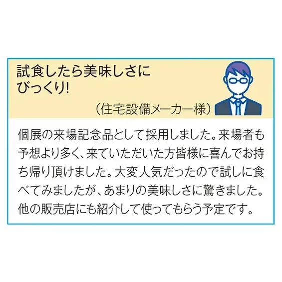 （住宅設備メーカー様）個展の来場記念品として採用しました。 来場者も予想より多く、来ていただいた方皆様に喜んでお持ち帰りいただけました。 大変人気だったので試しに食べてみましたが、 あまりのおいしさに驚きました。 他の販売店にも紹介して使ってもらう予定です。