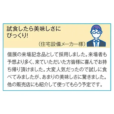 （住宅設備メーカー様）個展の来場記念品として採用しました。 来場者も予想より多く、来ていただいた方皆様に喜んでお持ち帰りいただけました。 大変人気だったので試しに食べてみましたが、 あまりのおいしさに驚きました。 他の販売店にも紹介して使ってもらう予定です。