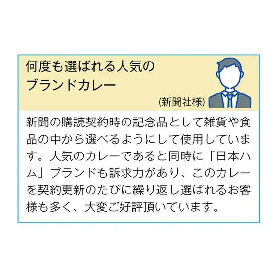 （新聞社様） 新聞の購読契約時の記念品として雑貨や食品の中から選べるようにして使用しています。 人気のカレーであると同時に「日本ハム」ブランドも訴求力があり、 このカレーを契約更新のたびに繰り返し選ばれるお客様も多く、 大変ご好評いただいています。